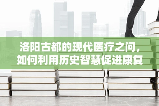 洛阳古都的现代医疗之问，如何利用历史智慧促进康复治疗创新？
