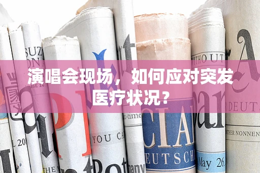 演唱会现场，如何应对突发医疗状况？