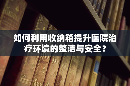 如何利用收纳箱提升医院治疗环境的整洁与安全？