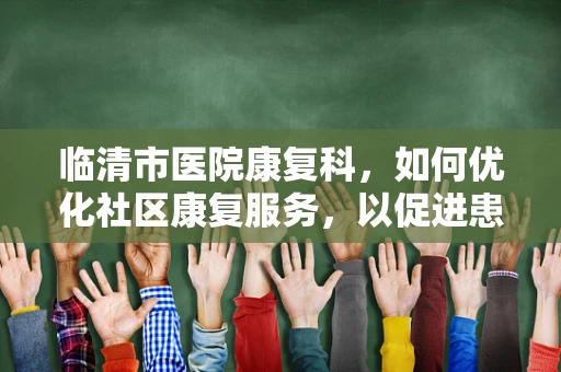 临清市医院康复科，如何优化社区康复服务，以促进患者全面回归社会？