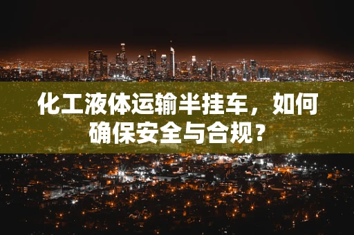 化工液体运输半挂车，如何确保安全与合规？
