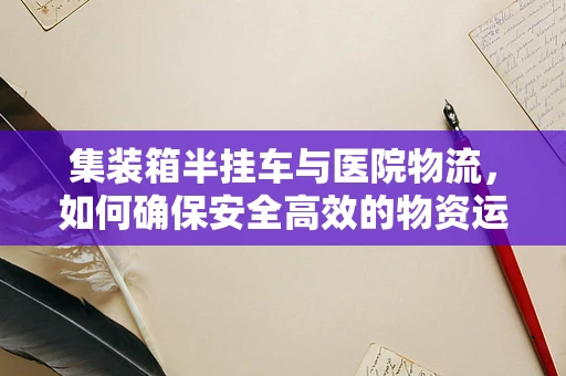 集装箱半挂车与医院物流，如何确保安全高效的物资运输？