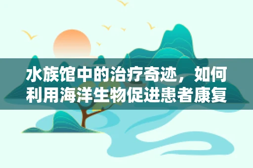 水族馆中的治疗奇迹，如何利用海洋生物促进患者康复？