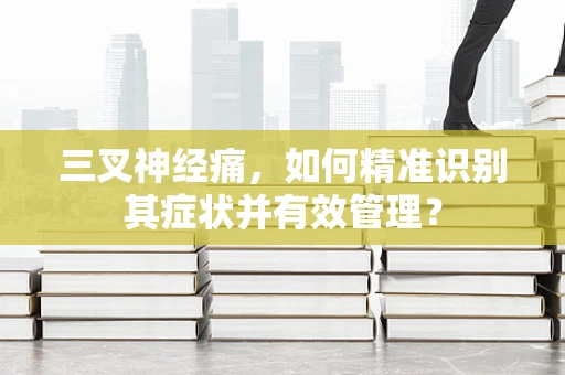 三叉神经痛，如何精准识别其症状并有效管理？
