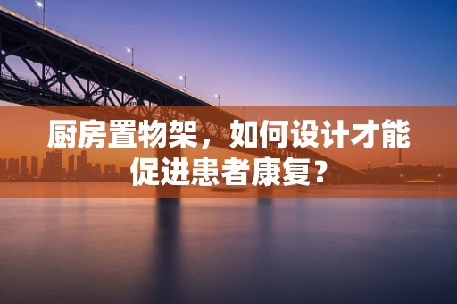 厨房置物架，如何设计才能促进患者康复？