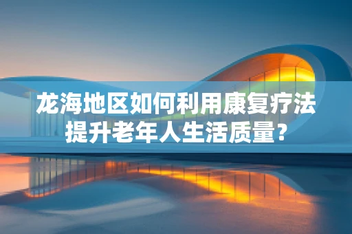 龙海地区如何利用康复疗法提升老年人生活质量？