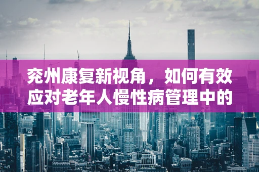 兖州康复新视角，如何有效应对老年人慢性病管理中的数字鸿沟？