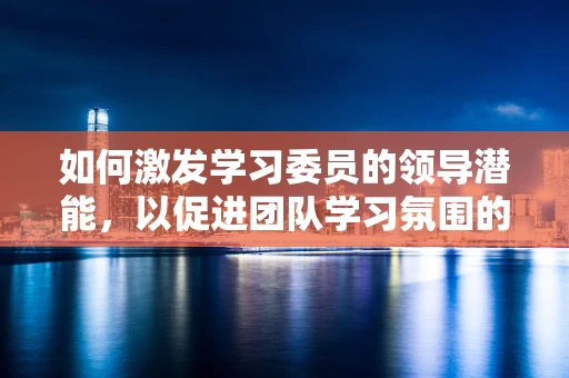 如何激发学习委员的领导潜能，以促进团队学习氛围的构建？