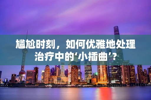 尴尬时刻，如何优雅地处理治疗中的‘小插曲’？