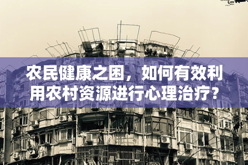 农民健康之困，如何有效利用农村资源进行心理治疗？