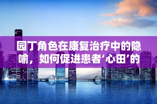 园丁角色在康复治疗中的隐喻，如何促进患者‘心田’的成长？
