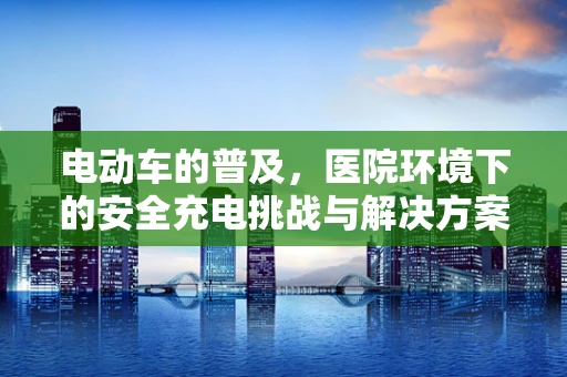 电动车的普及，医院环境下的安全充电挑战与解决方案