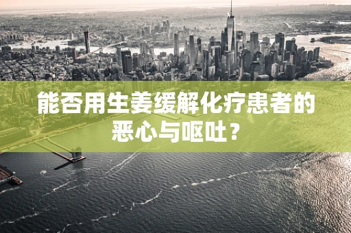 能否用生姜缓解化疗患者的恶心与呕吐？