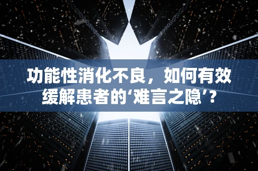 功能性消化不良，如何有效缓解患者的‘难言之隐’？