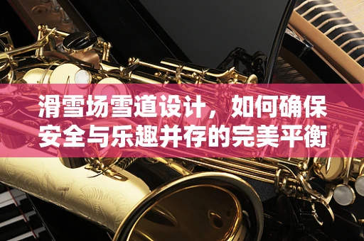 滑雪场雪道设计，如何确保安全与乐趣并存的完美平衡？