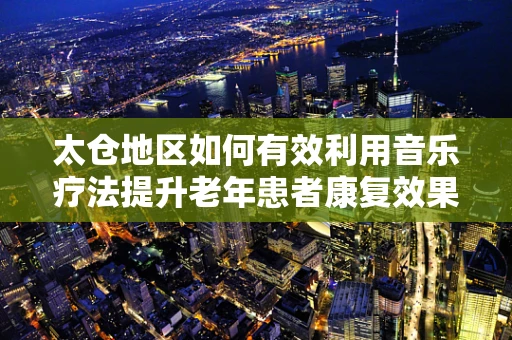 太仓地区如何有效利用音乐疗法提升老年患者康复效果？
