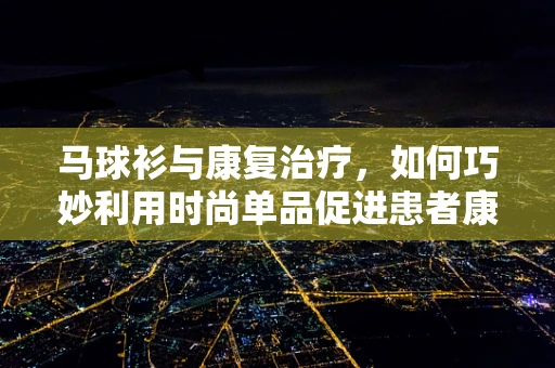 马球衫与康复治疗，如何巧妙利用时尚单品促进患者康复？