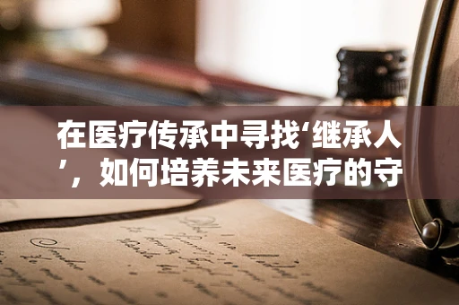在医疗传承中寻找‘继承人’，如何培养未来医疗的守护者？
