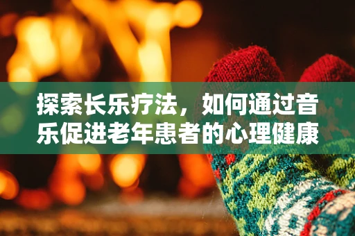 探索长乐疗法，如何通过音乐促进老年患者的心理健康？