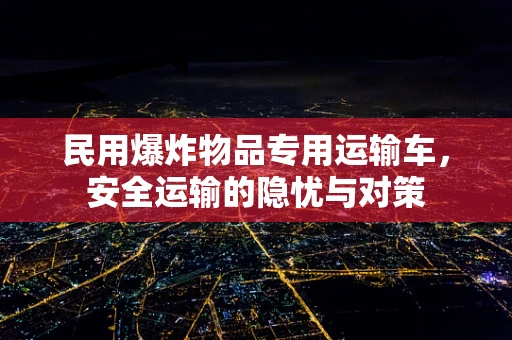 民用爆炸物品专用运输车，安全运输的隐忧与对策