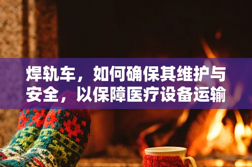焊轨车，如何确保其维护与安全，以保障医疗设备运输的精准无误？