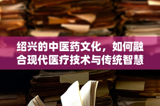 绍兴的中医药文化，如何融合现代医疗技术与传统智慧？