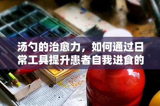 汤勺的治愈力，如何通过日常工具提升患者自我进食的幸福感？