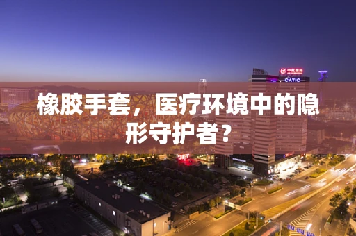 橡胶手套，医疗环境中的隐形守护者？