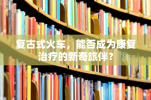 复古式火车，能否成为康复治疗的新奇旅伴？