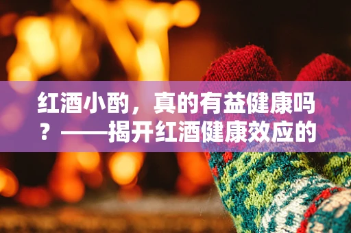 红酒小酌，真的有益健康吗？——揭开红酒健康效应的迷雾