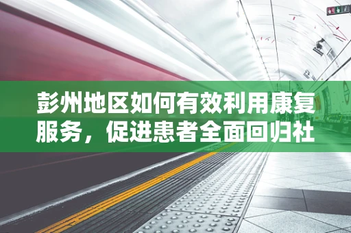 彭州地区如何有效利用康复服务，促进患者全面回归社会？