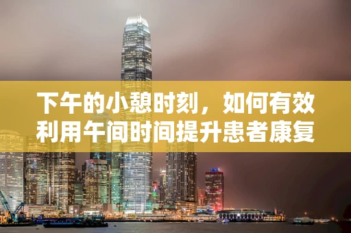 下午的小憩时刻，如何有效利用午间时间提升患者康复效率？