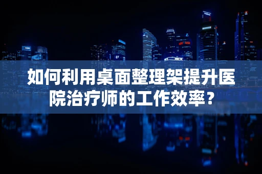 如何利用桌面整理架提升医院治疗师的工作效率？