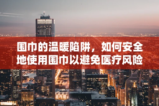 围巾的温暖陷阱，如何安全地使用围巾以避免医疗风险？