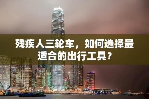 残疾人三轮车，如何选择最适合的出行工具？