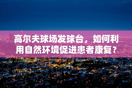 高尔夫球场发球台，如何利用自然环境促进患者康复？