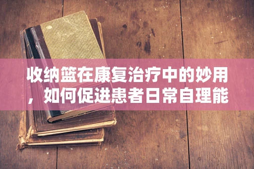 收纳篮在康复治疗中的妙用，如何促进患者日常自理能力？