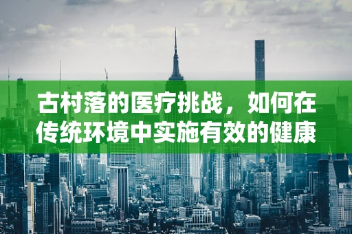 古村落的医疗挑战，如何在传统环境中实施有效的健康干预？