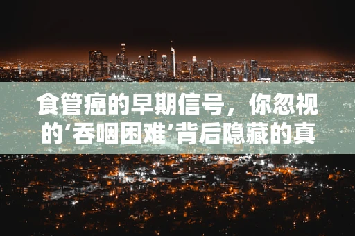 食管癌的早期信号，你忽视的‘吞咽困难’背后隐藏的真相