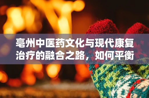 亳州中医药文化与现代康复治疗的融合之路，如何平衡传统与科学？