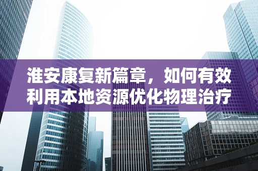 淮安康复新篇章，如何有效利用本地资源优化物理治疗？