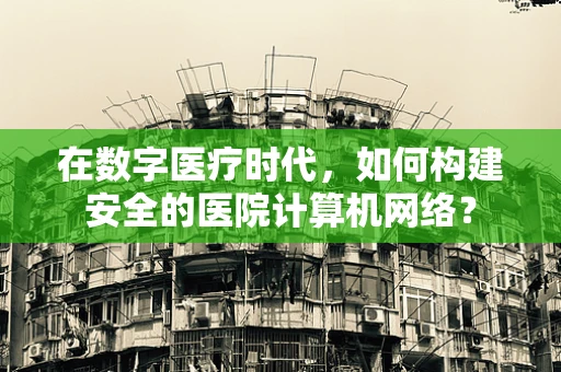 在数字医疗时代，如何构建安全的医院计算机网络？