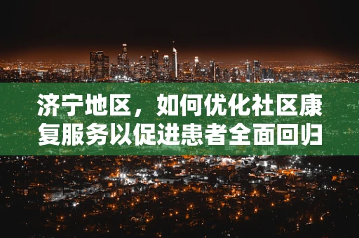 济宁地区，如何优化社区康复服务以促进患者全面回归社会？