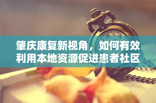 肇庆康复新视角，如何有效利用本地资源促进患者社区康复？