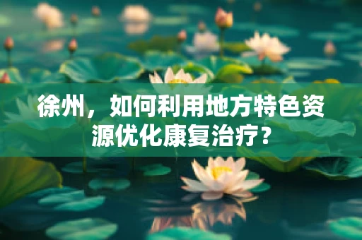 徐州，如何利用地方特色资源优化康复治疗？