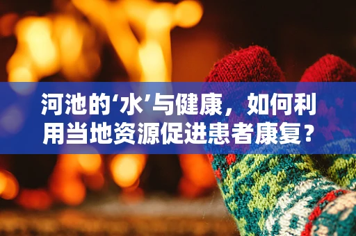 河池的‘水’与健康，如何利用当地资源促进患者康复？