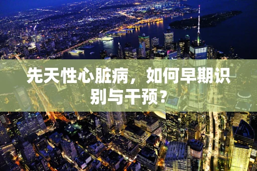 先天性心脏病，如何早期识别与干预？