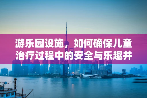 游乐园设施，如何确保儿童治疗过程中的安全与乐趣并重？