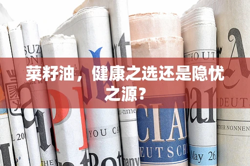 菜籽油，健康之选还是隐忧之源？