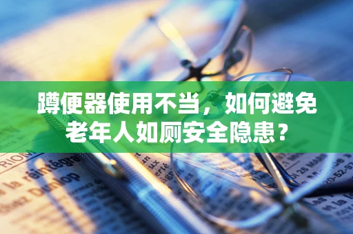 蹲便器使用不当，如何避免老年人如厕安全隐患？